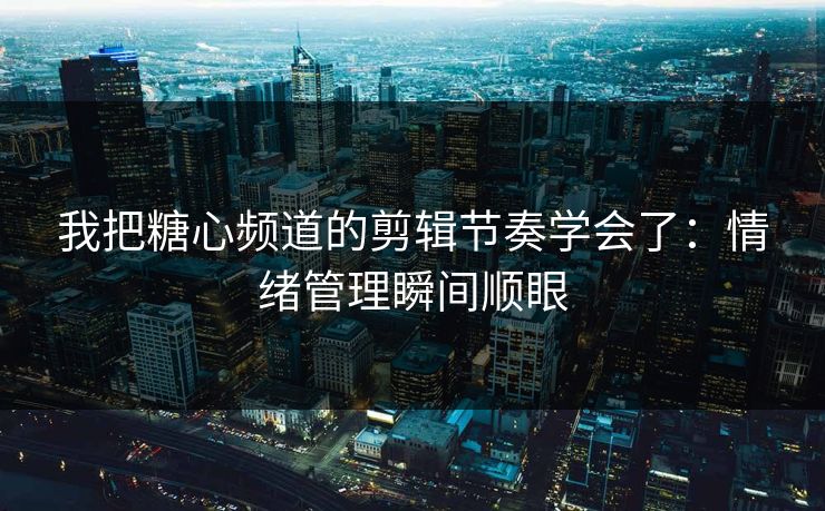我把糖心频道的剪辑节奏学会了：情绪管理瞬间顺眼