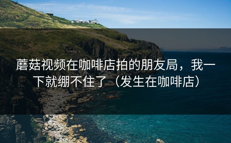 蘑菇视频在咖啡店拍的朋友局，我一下就绷不住了（发生在咖啡店）