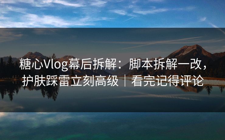 糖心Vlog幕后拆解：脚本拆解一改，护肤踩雷立刻高级｜看完记得评论