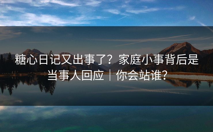 糖心日记又出事了？家庭小事背后是当事人回应｜你会站谁？