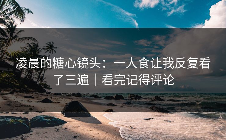 凌晨的糖心镜头：一人食让我反复看了三遍｜看完记得评论