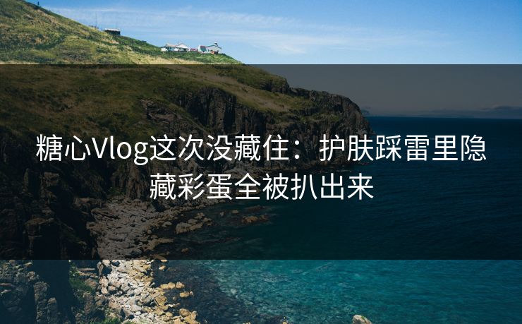 糖心Vlog这次没藏住：护肤踩雷里隐藏彩蛋全被扒出来