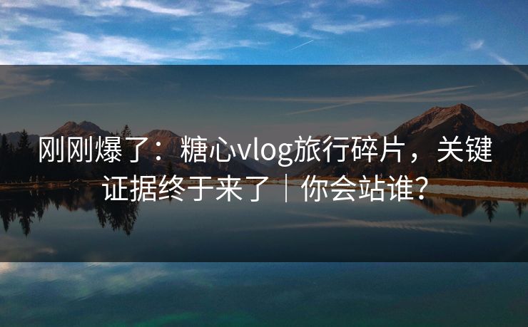 刚刚爆了：糖心vlog旅行碎片，关键证据终于来了｜你会站谁？