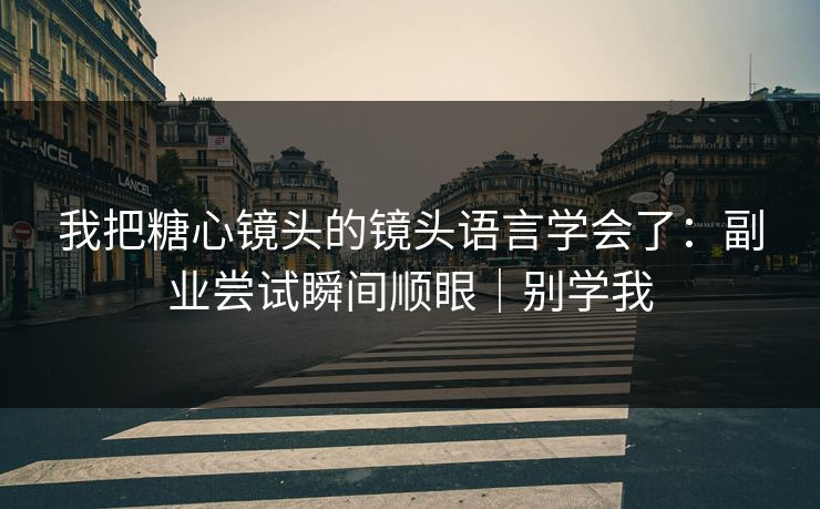 我把糖心镜头的镜头语言学会了：副业尝试瞬间顺眼｜别学我