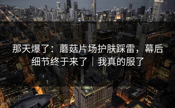 那天爆了：蘑菇片场护肤踩雷，幕后细节终于来了｜我真的服了