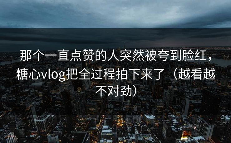 那个一直点赞的人突然被夸到脸红，糖心vlog把全过程拍下来了（越看越不对劲）