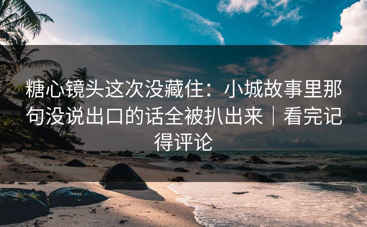 糖心镜头这次没藏住：小城故事里那句没说出口的话全被扒出来｜看完记得评论