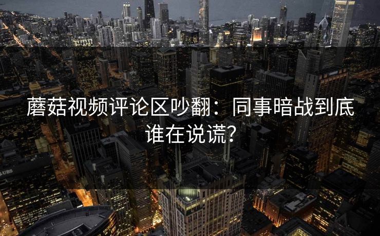 蘑菇视频评论区吵翻：同事暗战到底谁在说谎？