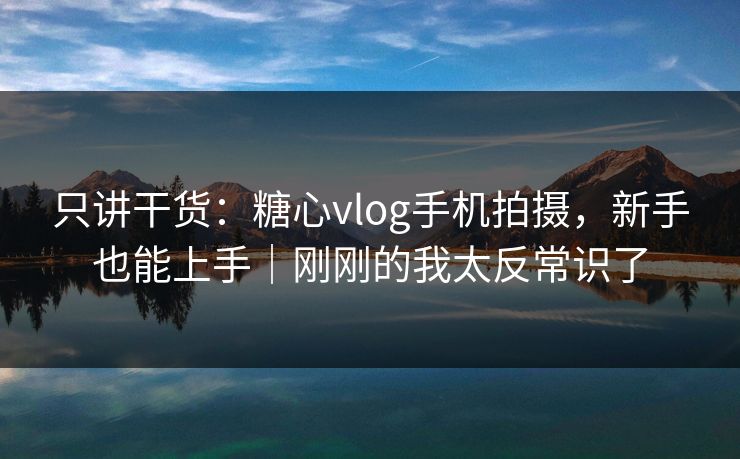 只讲干货：糖心vlog手机拍摄，新手也能上手｜刚刚的我太反常识了