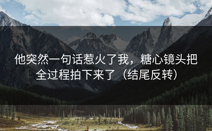 他突然一句话惹火了我，糖心镜头把全过程拍下来了（结尾反转）
